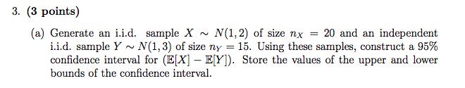 3. (3 points) (a) Generate an i.i.d. sample X N(1,2) of size nx = 20 and an independent i.i.d. sample Y ~ N(1,3) of size ny =