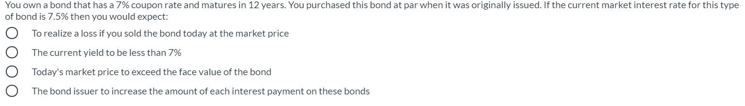 You own a bond that has a 7% coupon rate and matures in 12 years. You purchased this bond at par when it was originally issue
