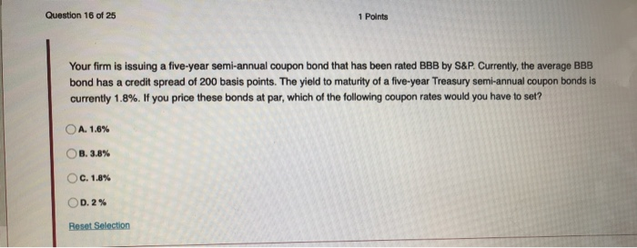 Question 16 of 251 PointsYour firm is issuing a five-year semi-annual coupon bond that has been rated BBB by S&P. Currently