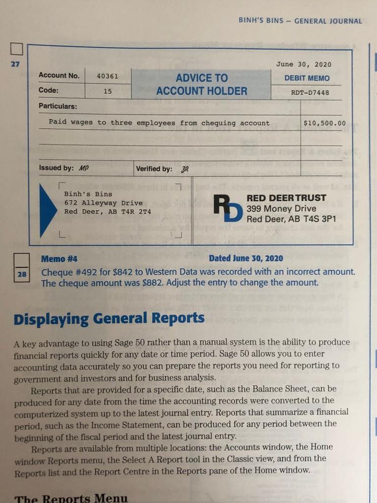 BINHS BINS-GENERAL JOURNAL 27 Account No. 40361 Code: Particulars: June 30, 2020 DEBIT MEMO RDT-D7448 ADVICE TO ACCOUNT HOLDER 15 Paid wages to three employees from chequing account $10,500.00 Issued by: MP Verified by: 3R Binhs Bins 672 Alleyway Drive Red Deer, AB T4R 2T4 RED DEERTRUST 399 Money Drive Red Deer, AB T4S 3P1 Memo #4 Dated June 30, 2020 Cheque #492 for $842 to Western Data was recorded with an incorrect amount. The cheque amount was $882. Adjust the entry to change the amount. 29 Displaying General Reports A key advantage to using Sage 50 rather than a manual system is the ability to produce financial reports quickly for any date or time period. Sage 50 allows you to enter accounting data accurately so you can prepare the reports you need for reporting to government and investors and for business analysis. Reports that are provided for a specific date, such as the Balance Sheet, can be produced for any date from the time the accounting records were converted to the computerized system up to the latest journal entry. Reports that summarize a financial period, such as the Income Statement, can be produced for any period between the beginning of the fiscal period and the latest journal entry Reports are available from multiple locations: the Accounts window, the Home window Reports menu, the Select A Report tool in the Classic view, and from the Reports list and the Report Centre in the Reports pane of the Home window. The Reports Menu