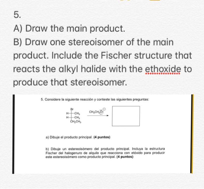 5. A) Draw the main product. B) Draw one stereoisomer of the main product. Include the Fischer structure that reacts the alkyl halide with the ethoxide to produce that stereoisomer. . Considere la siguiente reacción y conteste las siguientes preguntas: CH,- CHs a) Dibuje el producto principal. (4 puntos) b) Dibuje un estereoisómero del producto principal. Incluya la estructura Fischer del halogenuro de alquilo que reacciona con etóxido para producir este estereoisómero como producto principal. (4 puntos)