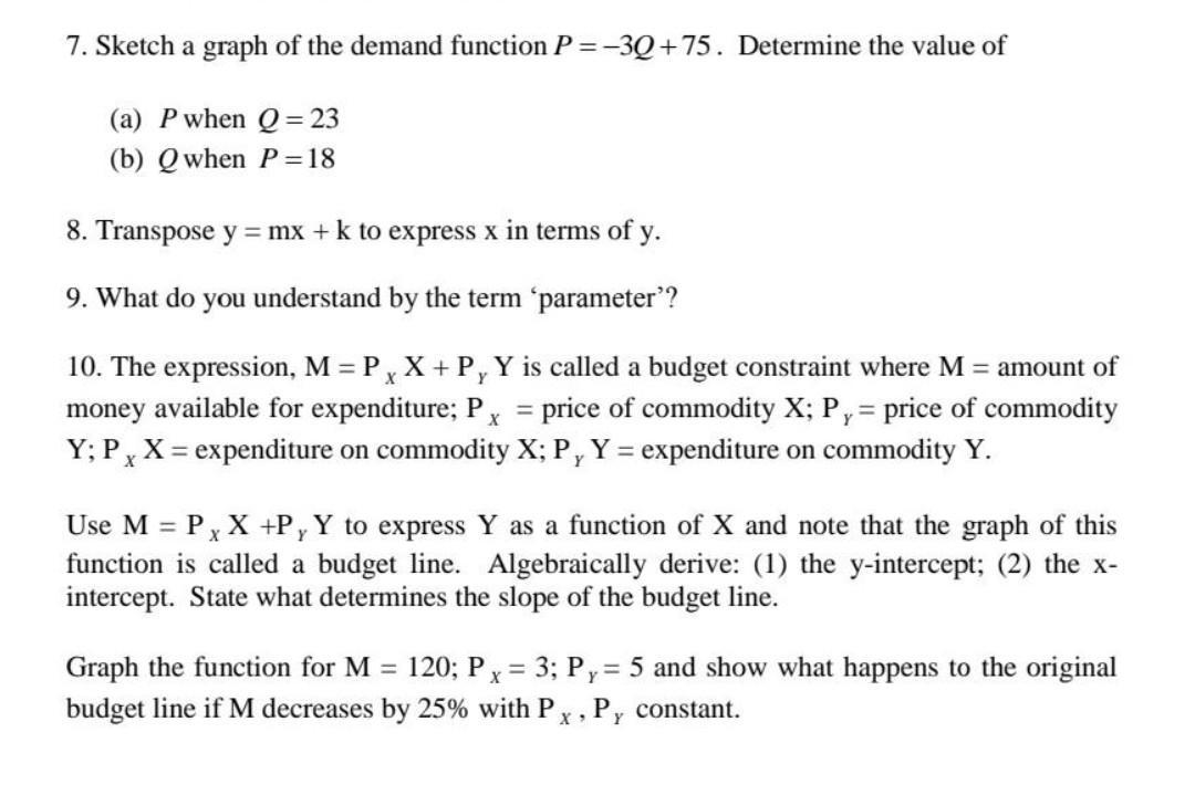 7. Sketch a graph of the demand function P=-3Q +75. Determine the value of (a) P when Q =23 (b) Q when P=18 8. Transpose y =