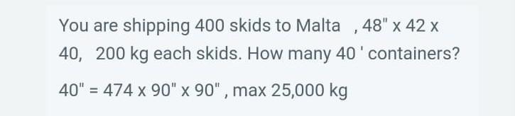 You are shipping 400 skids to Malta , \( 48^{\prime \prime} \times 42 \times \) 40, 200 kg each skids. How many 40  containe