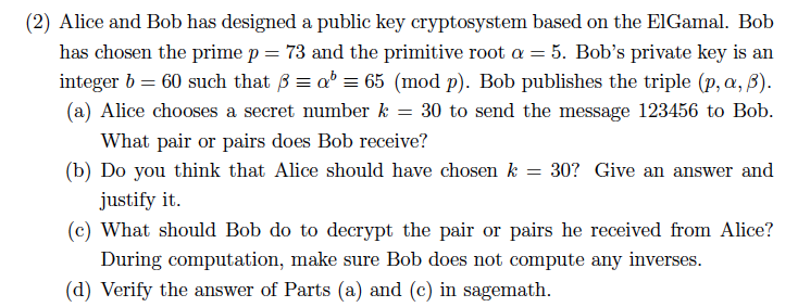 (2) Alice and Bob has designed a public key cryptosystem based on the ElGamal. Bob has chosen the prime p = 73 and the primit