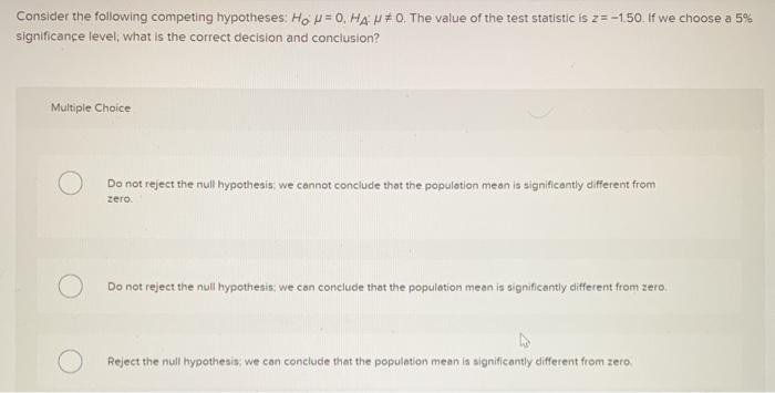 Consider the following competing hypotheses: Ho P=0, HA N*0. The value of the test statistic is z=-150. If we choose a 5% sig