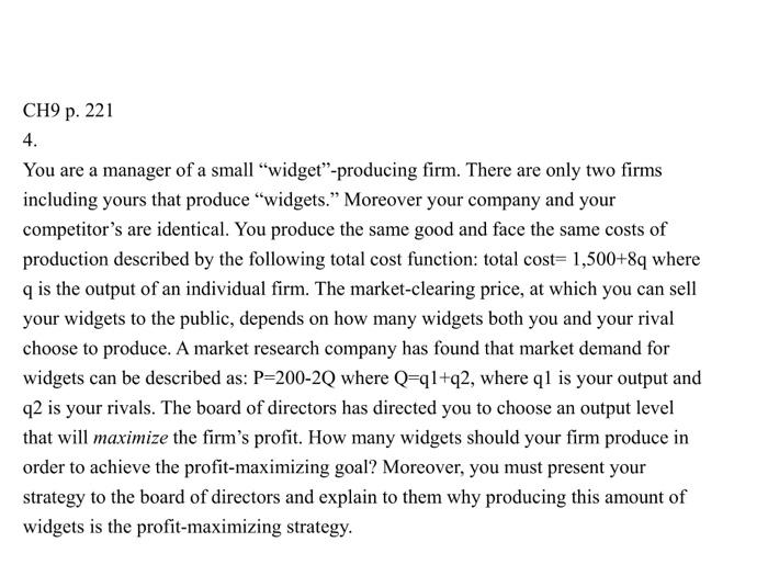 CH9 p. 221 4 You are a manager of a small widget-producing firm. There are only two firms including yours that produce widgets. Moreover your company and your competitors are identical. You produce the same good and face the same costs of production described by the following total cost function: total cost- 1,500+8q where q is the output of an individual firm. The market-clearing price, at which you can sell your widgets to the public, depends on how many widgets both you and your rival choose to produce. A market research company has found that market demand for widgets can be described as: P-200-2Q where Q-ql+q2, where q is your output and q2 is your rivals. The board of directors has directed you to choose an output level that will maximize the firms profit. How many widgets should your firm produce in order to achieve the profit-maximizing goal? Moreover, you must present your strategy to the board of directors and explain to them why producing this amount of widgets is the profit-maximizing strategy