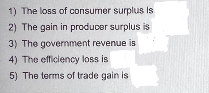 1) The loss of consumer surplus is 2) The gain in producer surplus is 3) The government revenue is 4) The efficiency loss is
