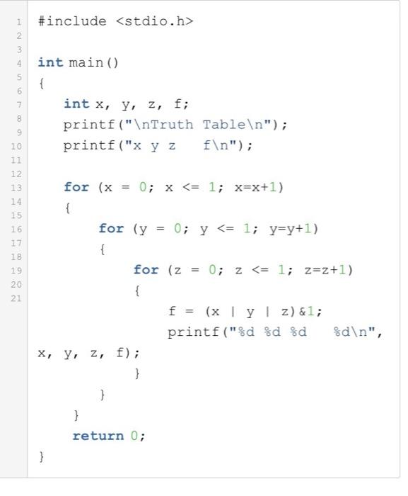 #include <stdio.h> 4 int main () int x, y, z, f; printf (nTruth Tableln) printf (x y zfn) 10 12 13 14 15 1 6 17 18 19 20 21 for (x 0; <= 1; x=x+1) = x for (y 0; <= 1; y=y+1) = y for (z 0; z <= 1; z=2+1) = printf(%d %d %d %d, x, y, z, f); return 0;