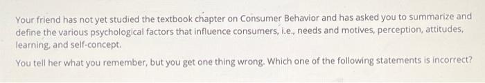 Your friend has not yet studied the textbook chapter on Consumer Behavior and has asked you to summarize and define the vario