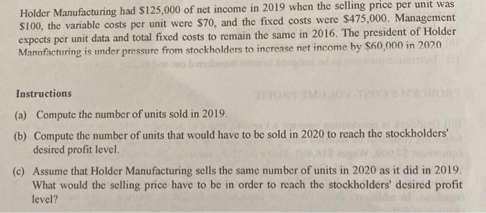 Holder Manufacturing had $125,000 of net income in 2019 when the selling price per unit was $100, the variable costs per unit