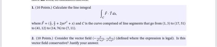 1. (10 Points.) Calculate the line integral \[ \int_{C} \vec{F} \cdot \vec{T} d s, \] where \( \vec{F}=\left\langle\frac{1}{x