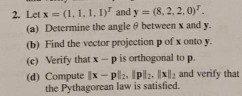 2. Let x = (1, 1, 1, 1) and y = (8, 2, 2, 0). (a) Determine the angle e between x and y. (b) Find the vector projection p of