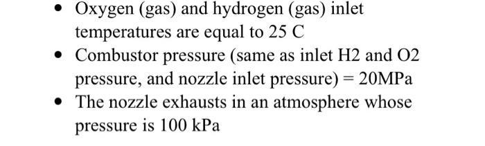 - Oxygen (gas) and hydrogen (gas) inlet temperatures are equal to ( 25 mathrm{C} ) - Combustor pressure (same as inlet (