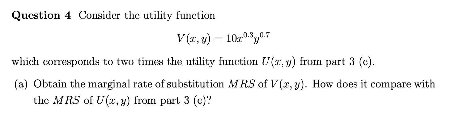 Question 4 Consider the utility function \[ V(x, y)=10 x^{0.3} y^{0.7} \] which corresponds to two times the utility function
