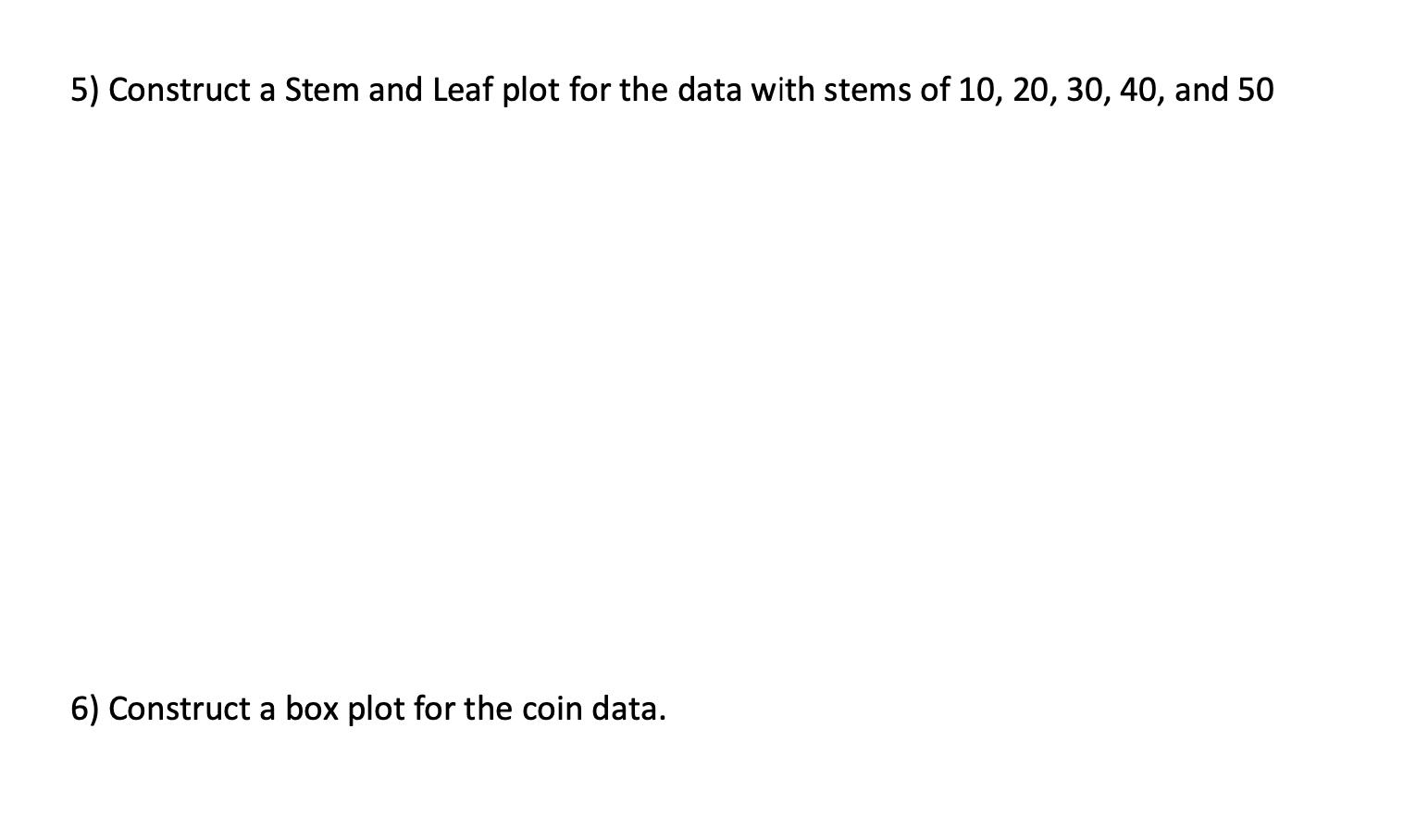 5) Construct a Stem and Leaf plot for the data with stems of ( 10,20,30,40 ), and 50 6) Construct a box plot for the coin d