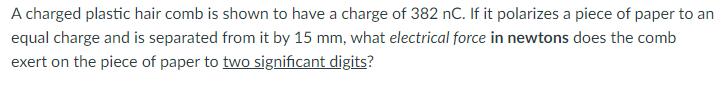 A charged plastic hair comb is shown to have a charge of ( 382 mathrm{nC} ). If it polarizes a piece of paper to an equal