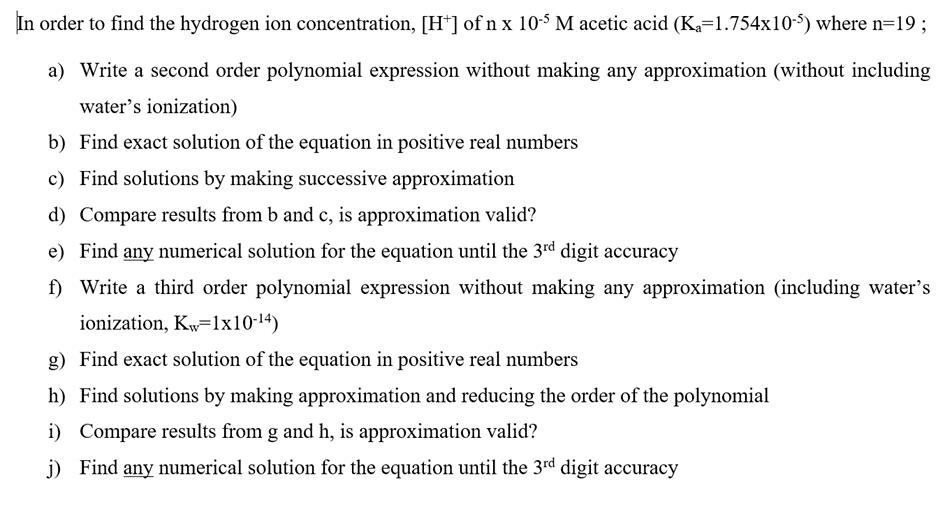 In order to find the hydrogen ion concentration, [H+] of n x 10-5 M acetic acid (K=1.754x10-5) where n=19; a) Write a second