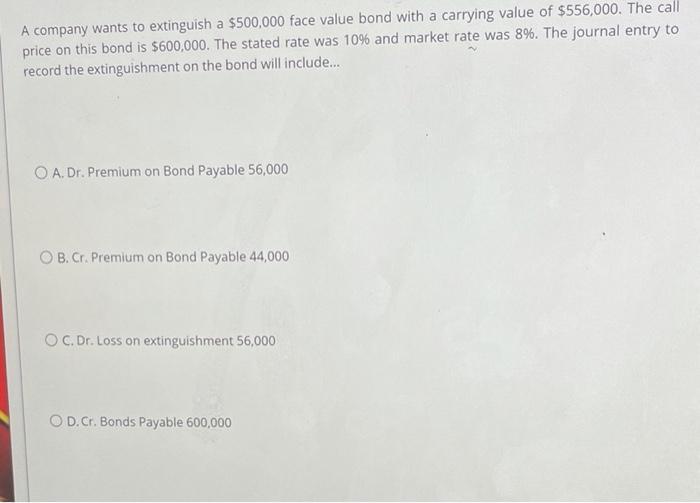 A company wants to extinguish a $500,000 face value bond with a carrying value of $556,000. The call price on this bond is $6
