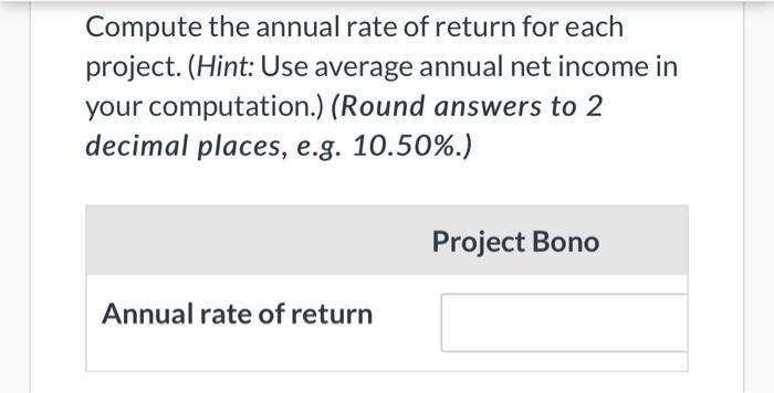 Compute the annual rate of return for each project. (Hint: Use average annual net income in your computation.) (Round answers
