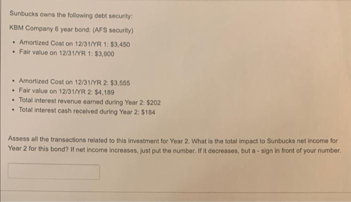 Sunbucks owns the following debt security: KBM Company 6 year bond: (AFS security) . Amortized Cost on 12/31/YR 1: $3,450 • F