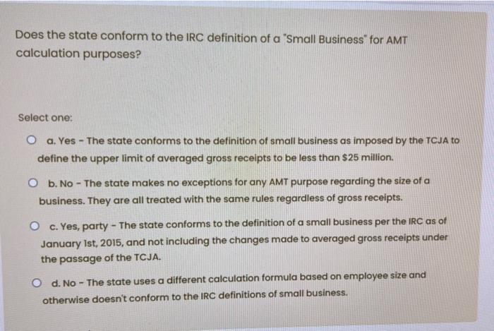 Does the state conform to the IRC definition of a Small Business for AMT calculation purposes? Select one: O a. Yes - The st