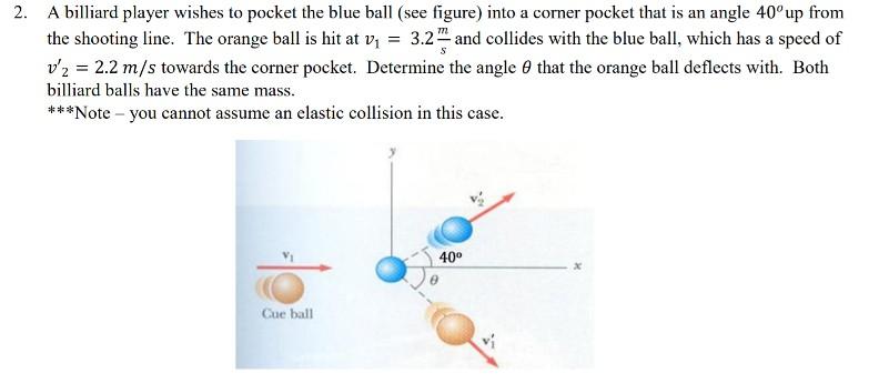 2. A biard player wishes to pocket the blue ball (see figure) into a corner pocket that is an angle 40o up from the shooting line. The orange ball is hit at v1 = 3.2m and collides with the blue ball, which has a speed of 吃= 2.2 m/s towards the corner pocket. Determine the angle θ that the orange ball deflects with. Both billiard balls have the same mass ***Note - you cannot assume an elastic collision in this case 1 40 Cue ball