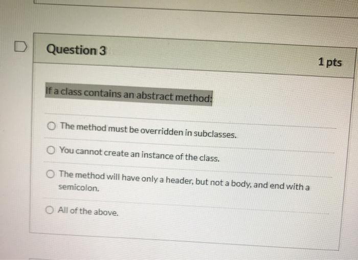 Question 3 1 pts If a class contains an abstract method: O The method must be overridden in subclasses. You cannot create an