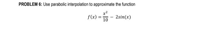 PROBLEM 6: Use parabolic interpolation to approximate the function [ f(x)=frac{x^{2}}{10}-2 sin (x) ]