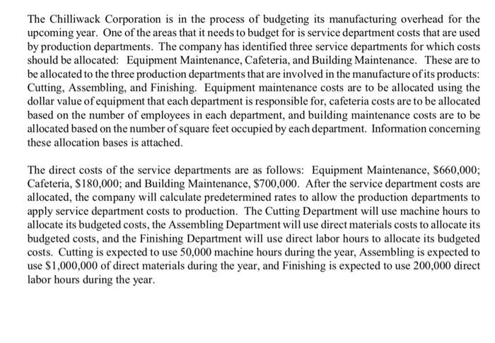 The Chilliwack Corporation is in the process of budgeting its manufacturing overhead for the upcoming year. One of the areas that it needs to budget for is service department costs that are used by production departments. The company has identified three service departments for which costs should be allocated: Equipment Maintenance, Cafeteria, and Building Maintenance. These are to be allocated to the three production departments that are involved in the manufacture of its products Cutting, Assembling, and Finishing. Equipment maintenance costs are to be allocated using the dollar value of equipment that each department is responsible for, cafeteria costs are to be allocated based on the number of employees in each department, and building maintenance costs are to be allocated based on the number of square feet occupied by each department. Information concerning these allocation bases is attached The direct costs of the service departments are as follows: Equipment Maintenance, $660,000; Cafeteria, $180,000; and Building Maintenance, $700,000. After the service department costs are allocated, the company will calculate predetermined rates to allow the production departments to apply service department costs to production. The Cutting Department will use machine hours to allocate its budgeted costs, the Assembling Department will use direct materials costs to allocate its budgeted costs, and the Finishing Department will use direct labor hours to allocate its budgeted costs. Cutting is expected to use 50,000 machine hours during the year, Assembling is expected to use $1,000,000 of direct materials during the year, and Finishing is expected to use 200,000 direct labor hours during the year