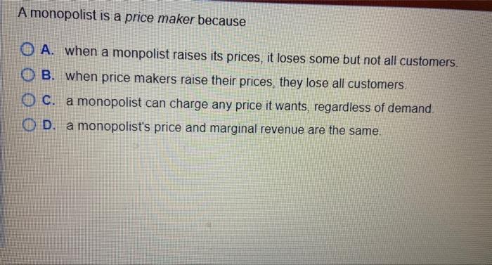 A monopolist is a price maker because A. When a monpolist raises its prices, it loses some but not all customers B. When pric
