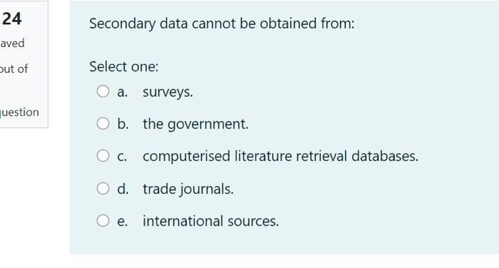 Secondary data cannot be obtained from: Select one: a. surveys. b. the government. c. computerised literature retrieval datab