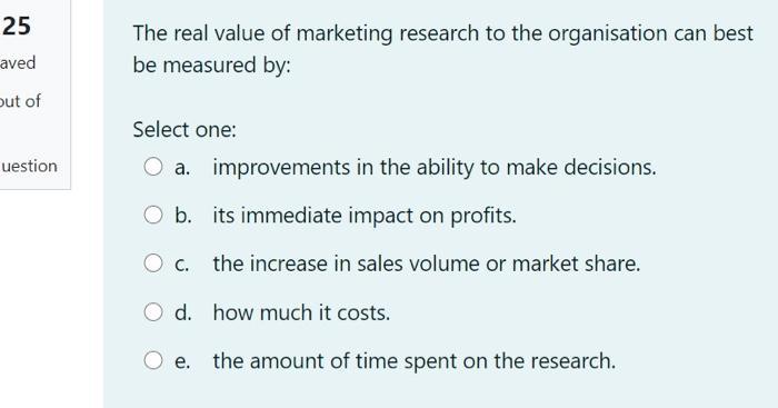The real value of marketing research to the organisation can best be measured by: Select one: a. improvements in the ability