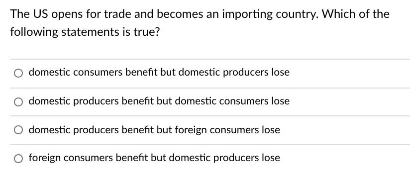 The US opens for trade and becomes an importing country. Which of the following statements is true? domestic consumers benefi