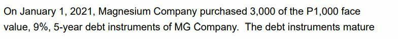 On January 1, 2021, Magnesium Company purchased 3,000 of the P1,000 face value, 9%, 5-year debt instruments of MG Company. Th