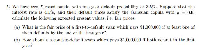 5. We have two B-rated bonds, with one-year default probability at 3.5%. Suppose that the interest rate is 4.1%, and their de