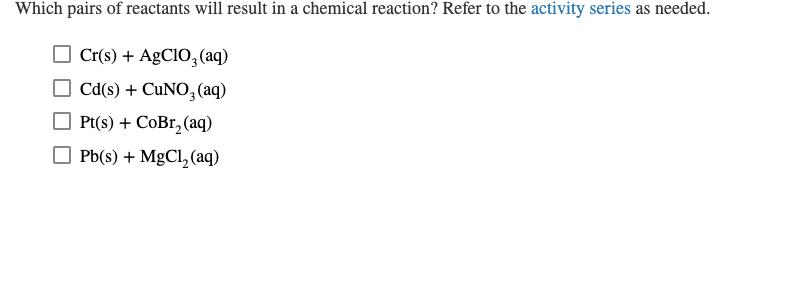 Which pairs of reactants will result in a chemical reaction? Refer to the activity series as needed. Cr(s)AgCIO (aq) Cd(s)CuN
