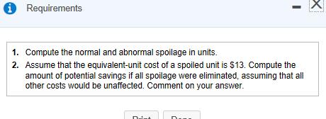 Requirements 1. 2. Compute the normal and abnormal spoilage in units. Assume that the equivalent-unit cost of a spoiled unit is $13. Compute the amount of potential savings if all spoilage were eliminated, assuming that all other costs would be unaffected. Comment on your answer.