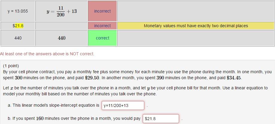 11 13.055 13 incorrect 200 $21.8 incorrect Monetary values must have exactly two decimal places 440 440 Correct At least one of the answers above is NOT correct. (1 point) monthly fee plus some money for each minute you use the phone during the month. In one month, you By your cell phone contract, you pay a spent 300 minutes on the phone, and paid $29.50. In another month, you spent 390 minutes on the phone, and paid $34.45. Let z be the number of minutes you talk over the phone in a month, and let y be your cell phone bill for that month. Use a linear equation to model your monthly bill based on the number of minutes you talk over the phone. a. This linear models slope-intercept equation is y 11/200+13 b. If you spent 160 minutes over the phone in a month, you would pay $21.8