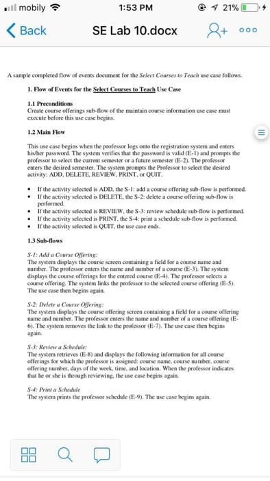 .11 mobily令 1:53 PM くBack SE Lab 10.docxaooo A sample completed flow of events document for the Select Courses to Teach use case follows 1. Flow of Events for the Select Courses to Teach Use Case Create course offerings sub-flow of the maintain course information use case mast execute before this use case begins 1.2 Main Fow This use case begins when the professor logs onto the registration system and enters his/her password. The system verifies that the password is valid (E-1) and prompts the professor to select the current semester or a future semester (E-2). The professor enters the desired semester. The system prompts activity: ADD, DELETE, REVIEW, PRINT,or QUIT the Professor to select the desired . If the activity selected is ADD, the S-1: add a course offering sub-flow is performed eIf the activity selected is DELETE, the S-2: delete a course offering sub-flow is performed . If the activity selected is REVIEW, the S-3: review schedule sub-flow is performed e If the activity selected is PRINT, the S4: print a schedule sub-flow is performed. eIf the activity selected is QUIT, the use case ends. 1.3 Sub-flows S-1:Add a Course Offering: The system displays the course screen containing a field for a course name and number. The professor enters the name and number of a course (E-3) The system displays the course offerings for the entered course (E-4). The professor selects a course offering. The system links the professor to the selected course offering (E-5) The use case then begins again S-2: Delete a Course Offering: The system displays the course offering screen containing a field for a course offering name and number. The professor enters the name and namber of a course offering (E 6). The system removes the link to the professor (E-7). The use case then begins again S-3: Review a Schedule The system retrieves (E-8) and displays the following information for all course offerings for which the professor is assigned: course name, course number, course offering number, days of the week, time, and location. When the professor indicates that he or she is through reviewing, the use case begins again S4: Print a Schedule The system prints the professor schedule (E-9). The use case begins again.