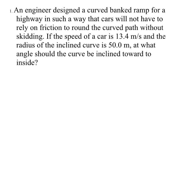 An engineer designed a curved banked ramp for a highway in such a way that cars will not have to rely on friction to round the curved path without skidding. If the speed of a car is 13.4 m/s and the radius of the inclined curve is 50.0 m, at what angle should the curve be inclined toward to inside?
