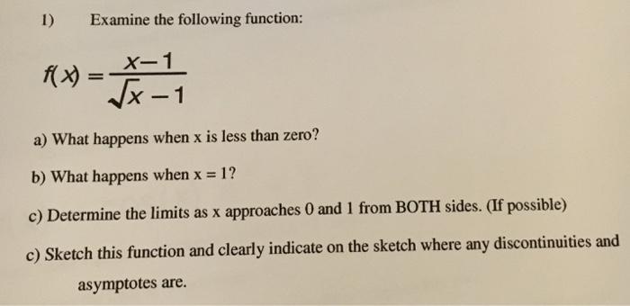 I) Examine the following function: X-1 X-1 a) What happens when x is less than zero? b) what happens when x = 1? c) Determine the limits as x approaches 0 and 1 from BOTH sides. (If possible) c) Sketch this function and clearly indicate on the sketch where any discontinuities and asymptotes are.