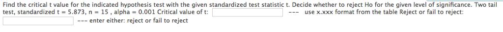 Find the critical t value for the indicated hypothesis test with the given standardized test statistic t. Decide whether to reject Ho for the given level of significance. Two tail test, standardized t = 5.873, n = 15, alpha = 0.001 Critical value of t: use x.xxx format rom the table Reject or fail to reject enter either: reject or fail to reject