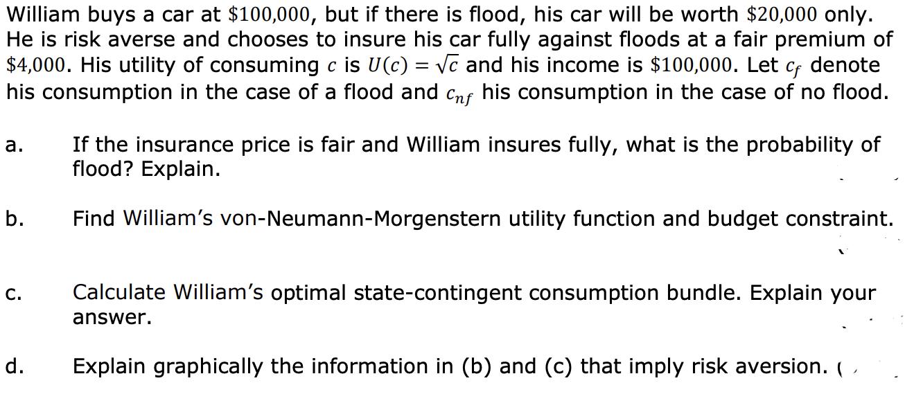 William buys a car at ( $ 100,000 ), but if there is flood, his car will be worth ( $ 20,000 ) only. He is risk averse