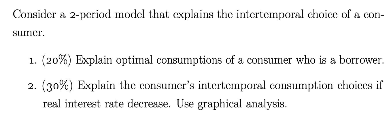 Consider a 2-period model that explains the intertemporal choice of a consumer. 1. ( (20 %) ) Explain optimal consumptions