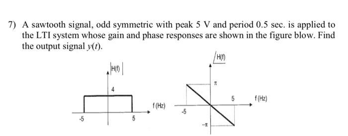 7) A sawtooth signal, odd symmetric with peak \( 5 \mathrm{~V} \) and period \( 0.5 \mathrm{sec} \). is applied to the LTI sy