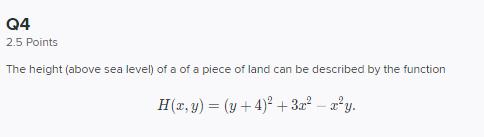 Q4 2.5 Points The height (above sea level) of a of a piece of land can be described by the function [ H(x, y)=(y+4)^{2}+3 x^