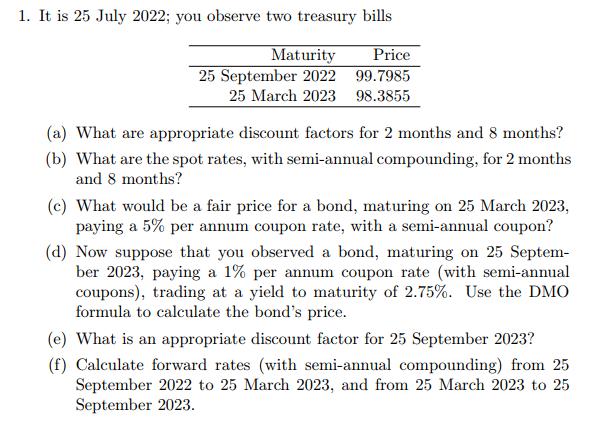 1. It is 25 July 2022; you observe two treasury bills Maturity Price 25 September 2022 99.7985 25 March 2023