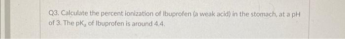Q3. Calculate the percent ionization of Ibuprofen (a weak acid) in the stomach, at a pH of 3. The \( \mathrm{pK}_{2} \) of Ib