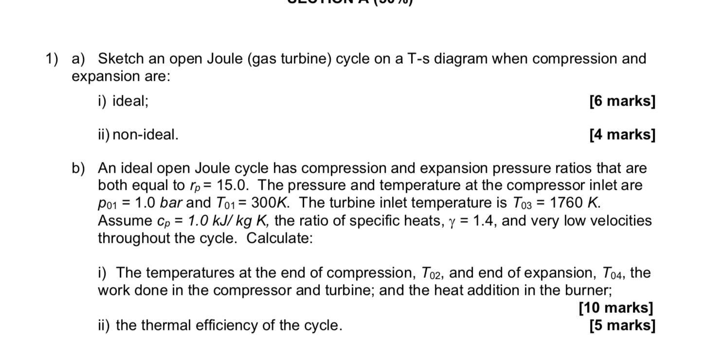 1) a) Sketch an open Joule (gas turbine) cycle on a T-s diagram when compression and expansion are: i) ideal; [6 marks] ii) n