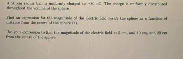 A ( 20 mathrm{~cm} ) radius ball is uniformly charged to ( +80 mathrm{nC} ). The charge is uniformly distributed throug